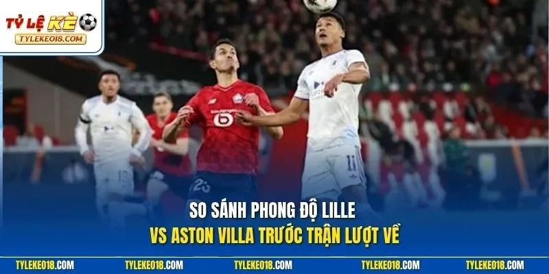 So sánh phong độ Lille vs Aston Villa trước trận lượt về